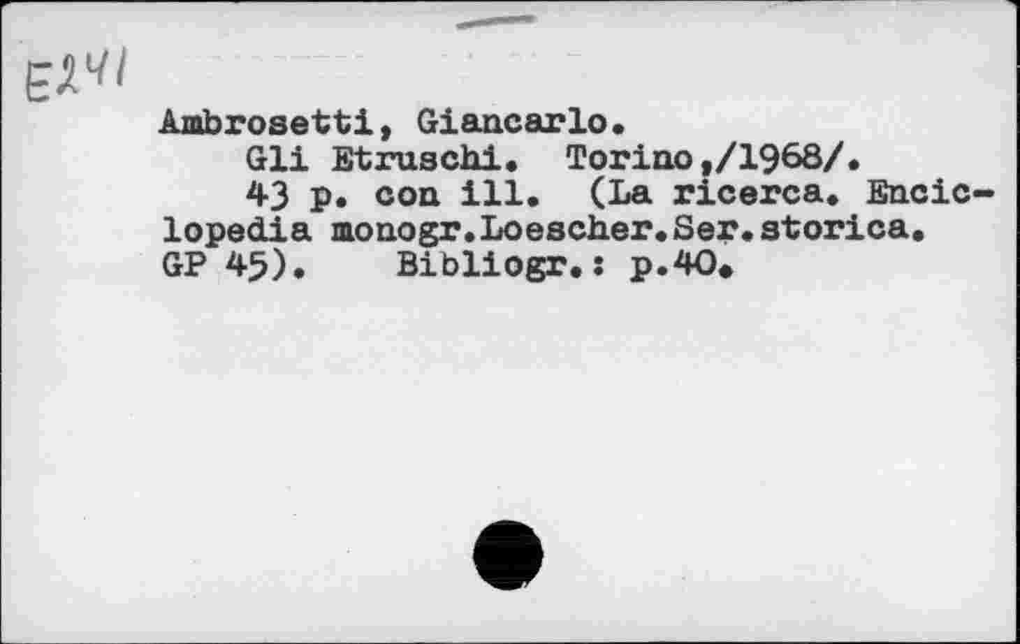 ﻿
Ambrosettі, Giancarlo.
Gli Etruschi. Torino,/1968/.
43 p. con ill. (La ricerca. Encic-lopedia monogr.Loescher.Ser.storica.
GP 45). Bibliogr.s p.4O»